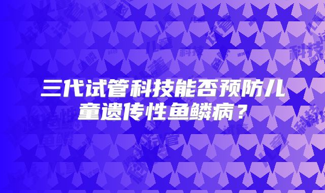 三代试管科技能否预防儿童遗传性鱼鳞病？