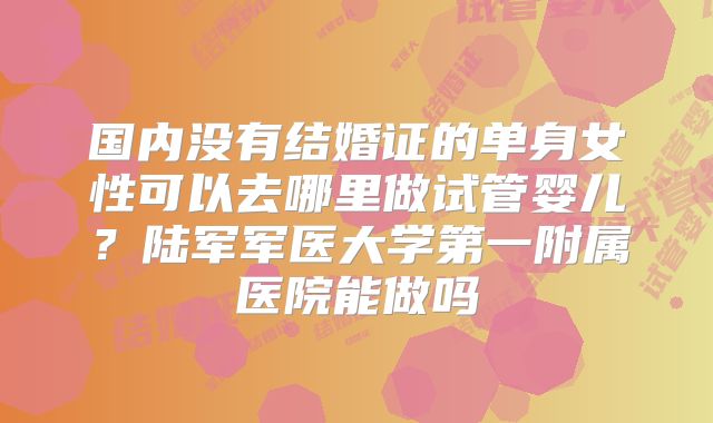 国内没有结婚证的单身女性可以去哪里做试管婴儿?陆军军医大学第一附属医院能做吗