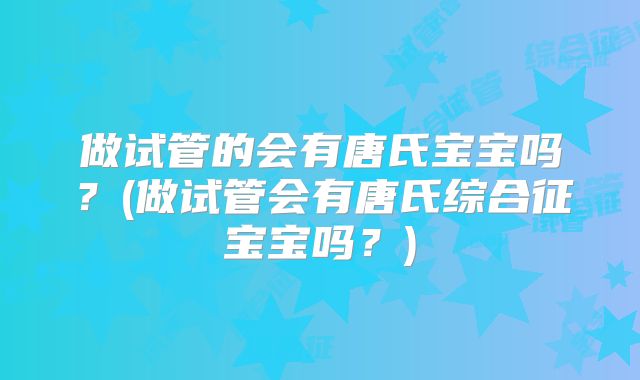 做试管的会有唐氏宝宝吗？(做试管会有唐氏综合征宝宝吗？)