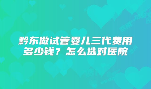 黔东做试管婴儿三代费用多少钱？怎么选对医院