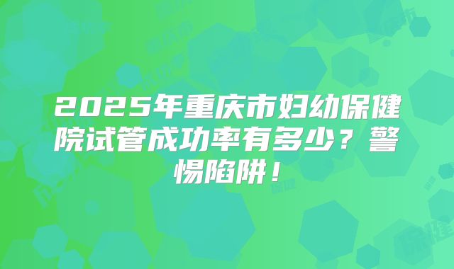 2025年重庆市妇幼保健院试管成功率有多少？警惕陷阱！