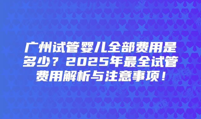 广州试管婴儿全部费用是多少？2025年最全试管费用解析与注意事项！