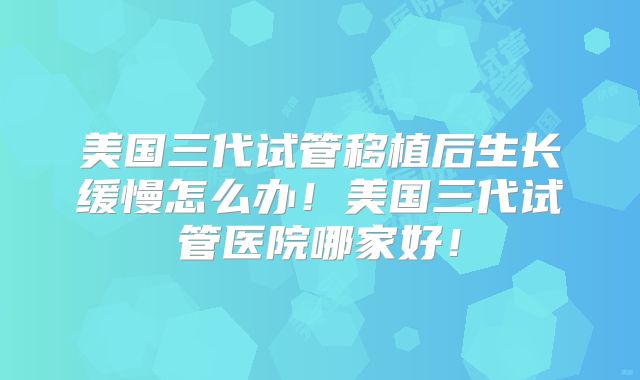 美国三代试管移植后生长缓慢怎么办！美国三代试管医院哪家好！