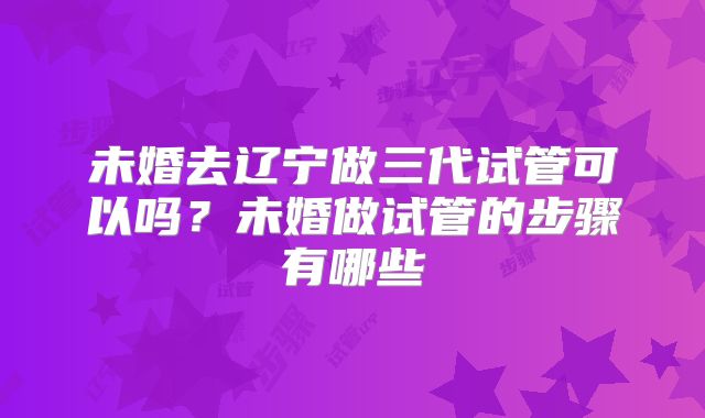 未婚去辽宁做三代试管可以吗？未婚做试管的步骤有哪些