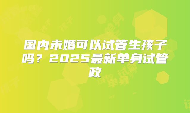 国内未婚可以试管生孩子吗？2025最新单身试管政