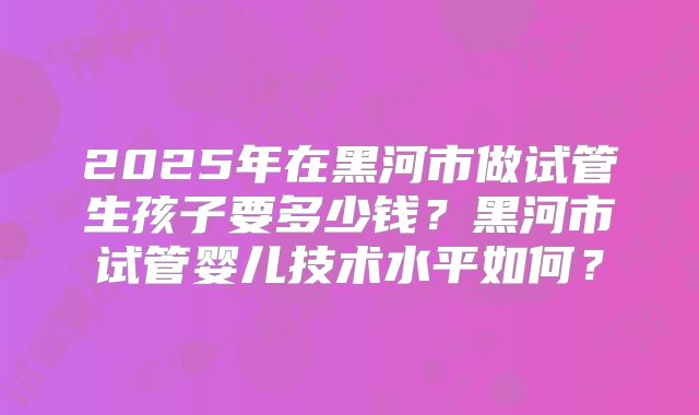 2025年在黑河市做试管生孩子要多少钱？黑河市试管婴儿技术水平如何？