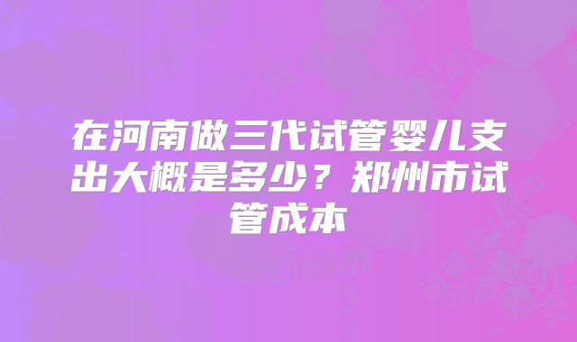 在河南做三代试管婴儿支出大概是多少？郑州市试管成本