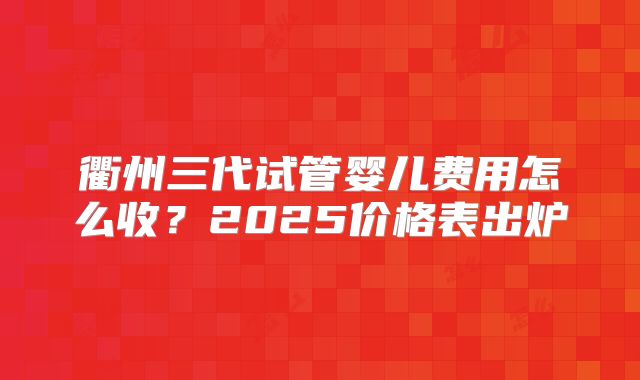 衢州三代试管婴儿费用怎么收？2025价格表出炉