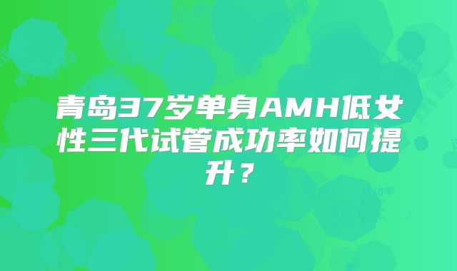 青岛37岁单身AMH低女性三代试管成功率如何提升？