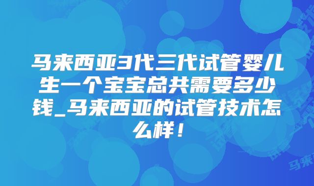 马来西亚3代三代试管婴儿生一个宝宝总共需要多少钱_马来西亚的试管技术怎么样!