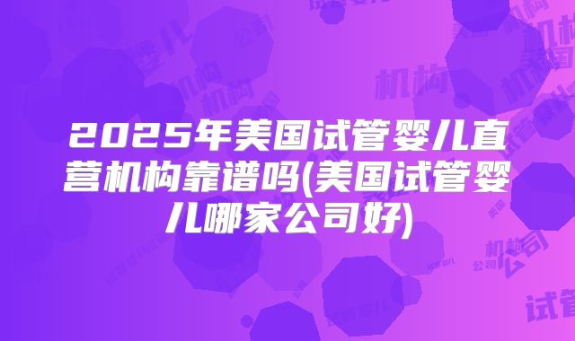 2025年美国试管婴儿直营机构靠谱吗(美国试管婴儿哪家公司好)