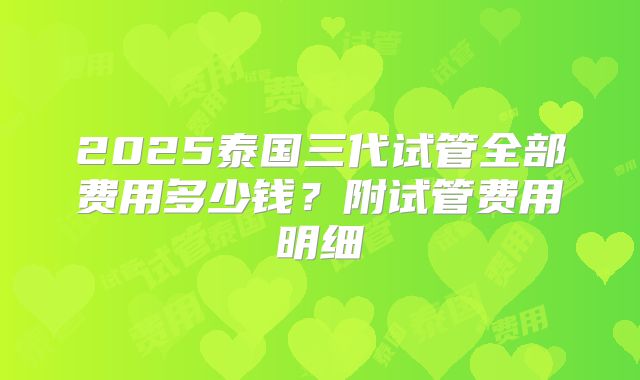 2025泰国三代试管全部费用多少钱?附试管费用明细