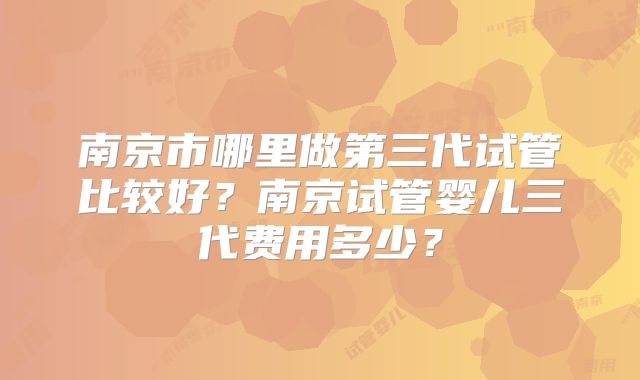 南京市哪里做第三代试管比较好？南京试管婴儿三代费用多少？