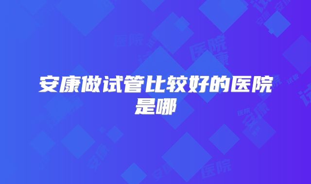 安康做试管比较好的医院是哪