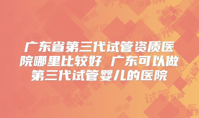 广东省第三代试管资质医院哪里比较好 广东可以做第三代试管婴儿的医院