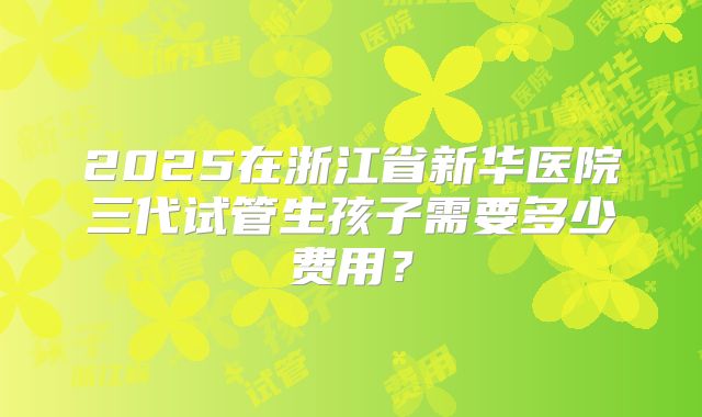 2025在浙江省新华医院三代试管生孩子需要多少费用？