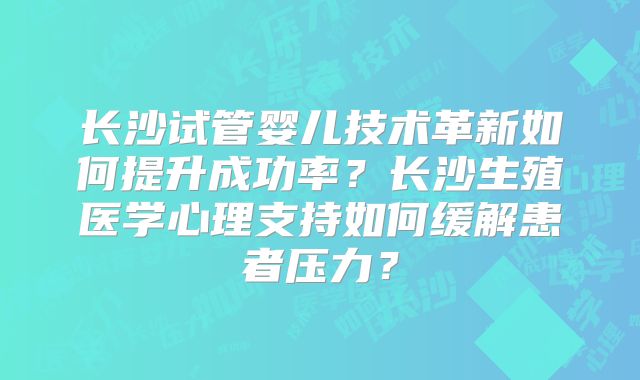 长沙试管婴儿技术革新如何提升成功率?长沙生殖医学心理支持如何缓解患者压力?