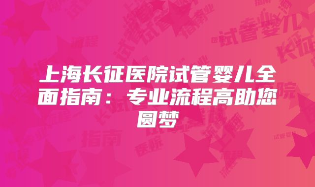 上海长征医院试管婴儿全面指南：专业流程高助您圆梦