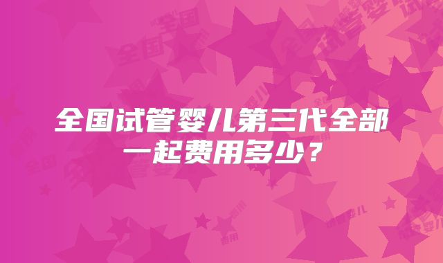 全国试管婴儿第三代全部一起费用多少？