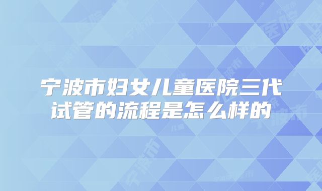 宁波市妇女儿童医院三代试管的流程是怎么样的