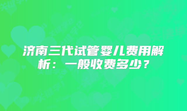 济南三代试管婴儿费用解析：一般收费多少？