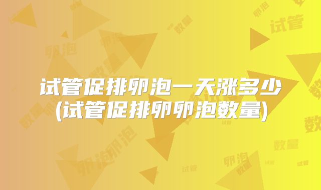 试管促排卵泡一天涨多少(试管促排卵卵泡数量)