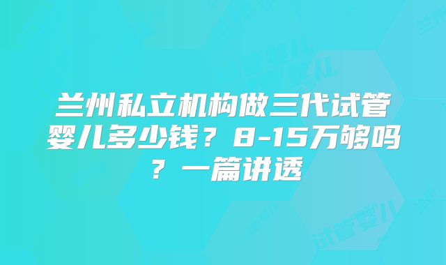 兰州私立机构做三代试管婴儿多少钱？8-15万够吗？一篇讲透