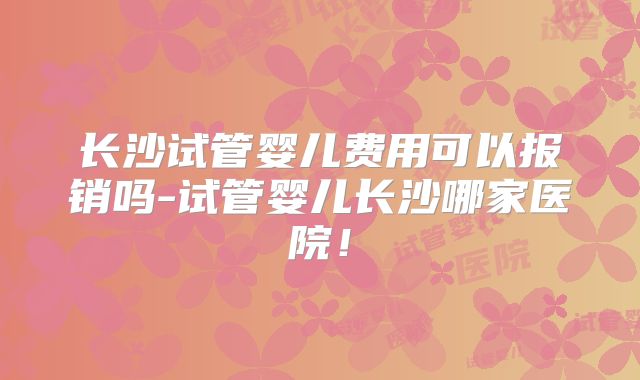 长沙试管婴儿费用可以报销吗-试管婴儿长沙哪家医院！