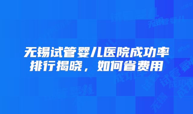 无锡试管婴儿医院成功率排行揭晓，如何省费用
