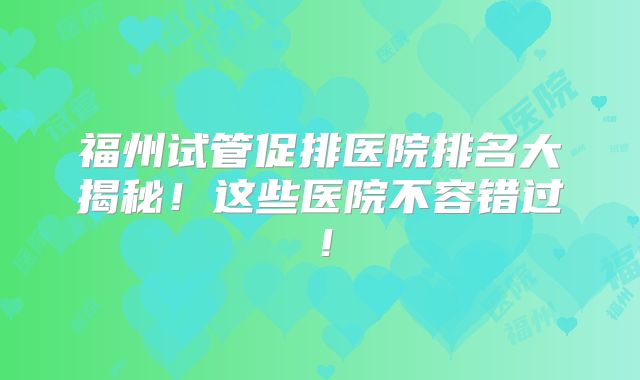 福州试管促排医院排名大揭秘！这些医院不容错过！