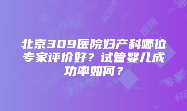 北京309医院妇产科哪位专家评价好？试管婴儿成功率如何？