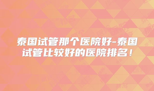 泰国试管那个医院好-泰国试管比较好的医院排名！