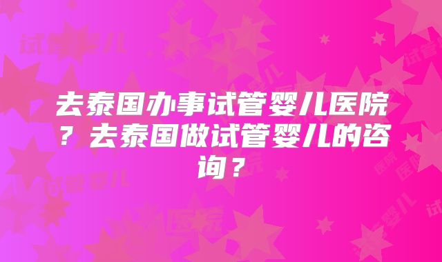 去泰国办事试管婴儿医院？去泰国做试管婴儿的咨询？