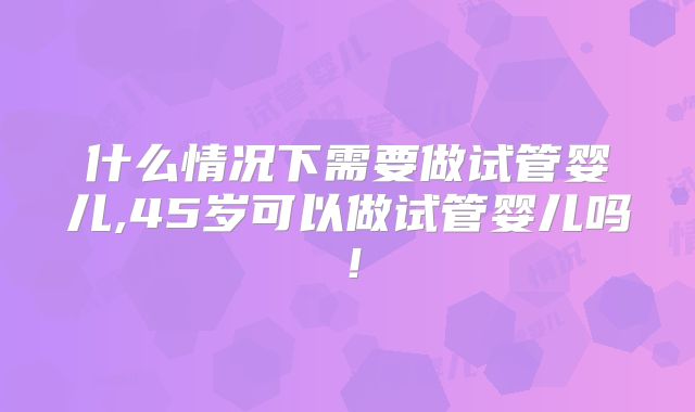 什么情况下需要做试管婴儿,45岁可以做试管婴儿吗！
