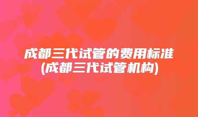 成都三代试管的费用标准(成都三代试管机构)