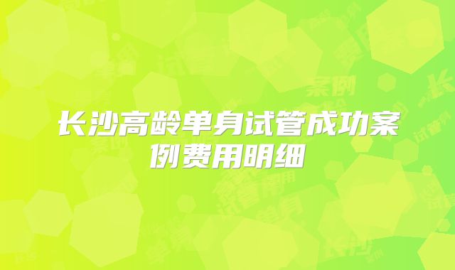 长沙高龄单身试管成功案例费用明细