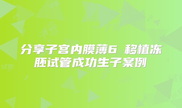 分享子宫内膜薄6㎜移植冻胚试管成功生子案例