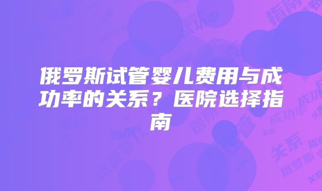 俄罗斯试管婴儿费用与成功率的关系？医院选择指南