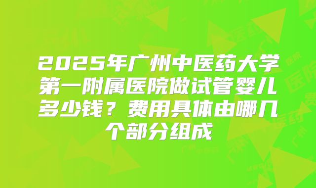 2025年广州中医药大学第一附属医院做试管婴儿多少钱？费用具体由哪几个部分组成