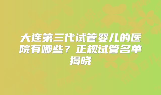 大连第三代试管婴儿的医院有哪些?正规试管名单揭晓