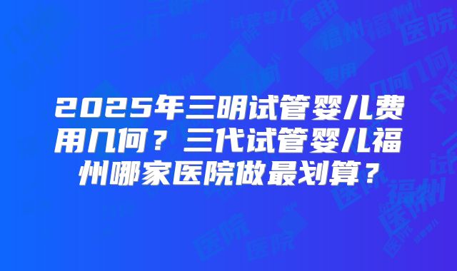 2025年三明试管婴儿费用几何？三代试管婴儿福州哪家医院做最划算？