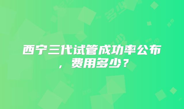 西宁三代试管成功率公布，费用多少？