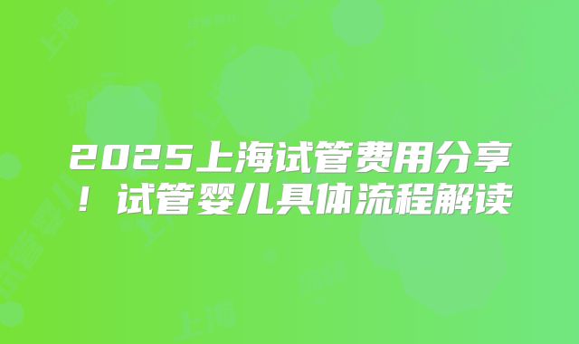 2025上海试管费用分享！试管婴儿具体流程解读