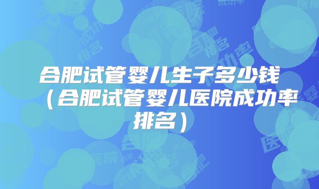 合肥试管婴儿生子多少钱（合肥试管婴儿医院成功率排名）