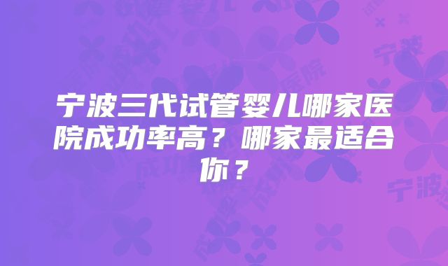 宁波三代试管婴儿哪家医院成功率高？哪家最适合你？