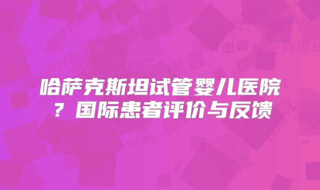 哈萨克斯坦试管婴儿医院？国际患者评价与反馈