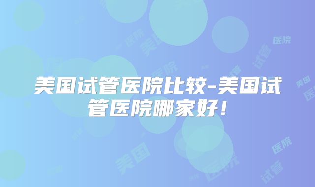 美国试管医院比较-美国试管医院哪家好！