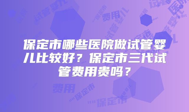 保定市哪些医院做试管婴儿比较好？保定市三代试管费用贵吗？