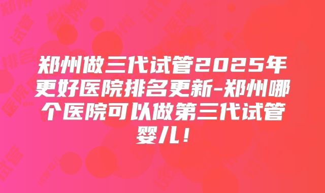 郑州做三代试管2025年更好医院排名更新-郑州哪个医院可以做第三代试管婴儿！