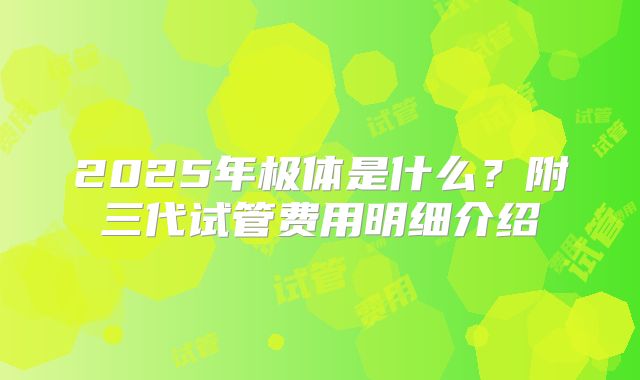 2025年极体是什么？附三代试管费用明细介绍